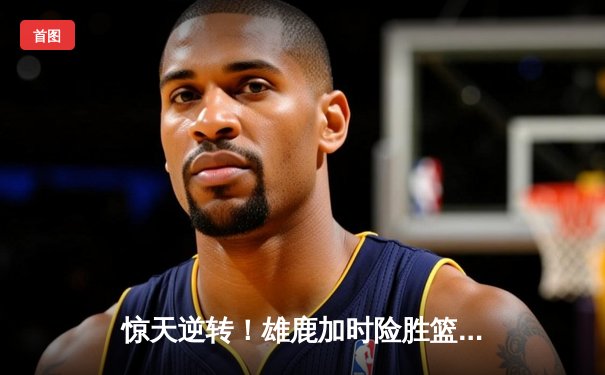 惊天逆转！雄鹿加时险胜篮网，字母哥44分主宰双加时大战