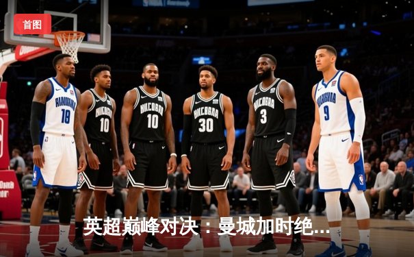 英超巅峰对决：曼城加时绝杀利物浦 萨卡帽子戏法闪耀伊蒂哈德