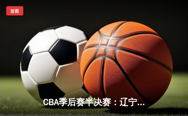 CBA季后赛半决赛：辽宁本钢加时苦战力克广东宏远，总比分2-1领先