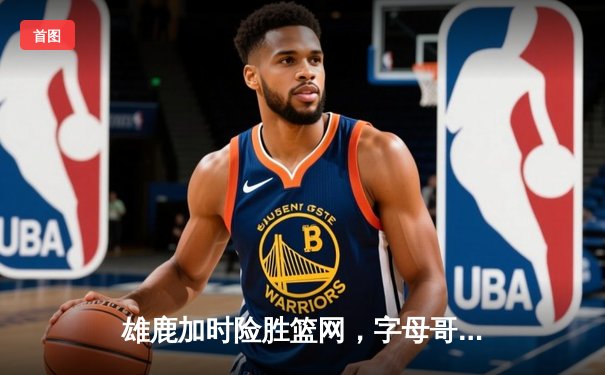 雄鹿加时险胜篮网，字母哥狂砍44分率队豪取六连胜